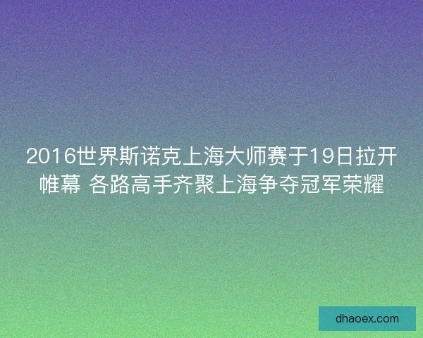2016世界斯诺克上海大师赛于19日拉开帷幕 各路高手齐聚上海争夺冠军荣耀