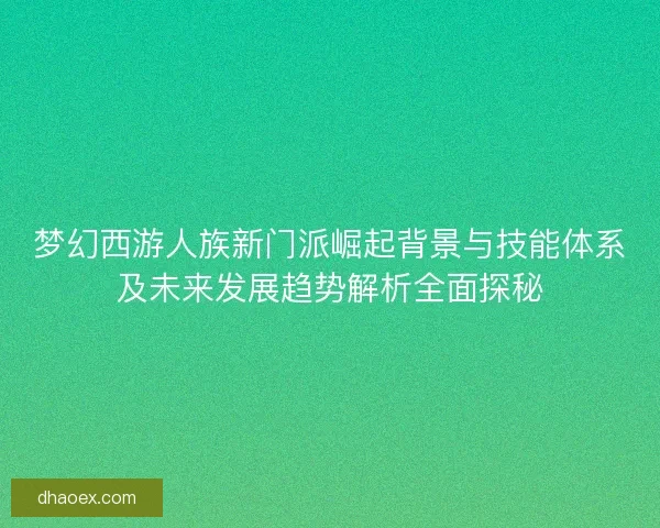 梦幻西游人族新门派崛起背景与技能体系及未来发展趋势解析全面探秘