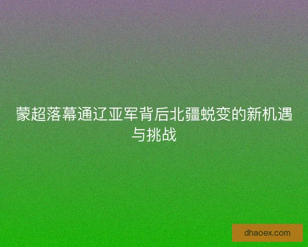 蒙超落幕通辽亚军背后北疆蜕变的新机遇与挑战