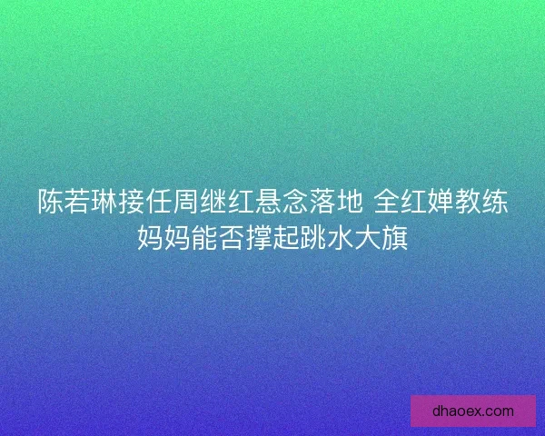陈若琳接任周继红悬念落地 全红婵教练妈妈能否撑起跳水大旗